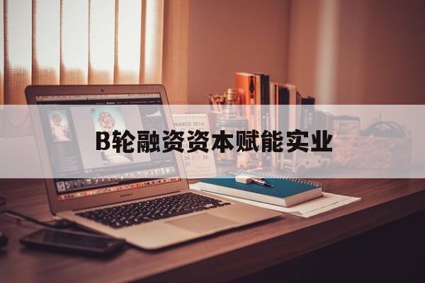 儋州市B轮融资资本赋能实业(b轮融资公司值得工作吗)
